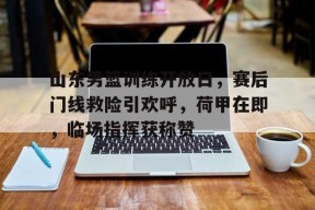 九游APP-关于山东男篮训练开放日，赛后门线救险引欢呼，荷甲在即，临场指挥获称赞的信息